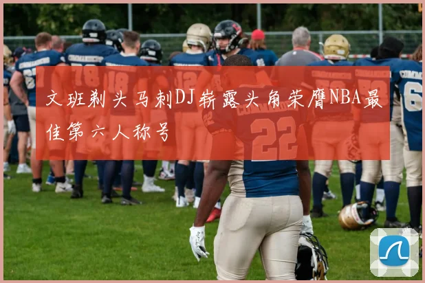 文班剃头马刺DJ崭露头角荣膺NBA最佳第六人称号