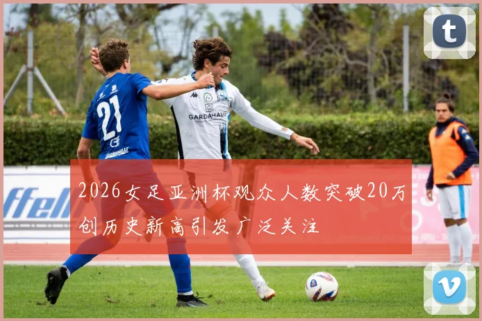 2026女足亚洲杯观众人数突破20万创历史新高引发广泛关注